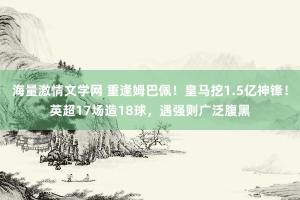 海量激情文学网 重逢姆巴佩！皇马挖1.5亿神锋！英超17场造18球，遇强则广泛腹黑