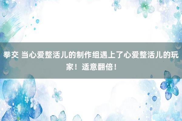 拳交 当心爱整活儿的制作组遇上了心爱整活儿的玩家！适意翻倍！