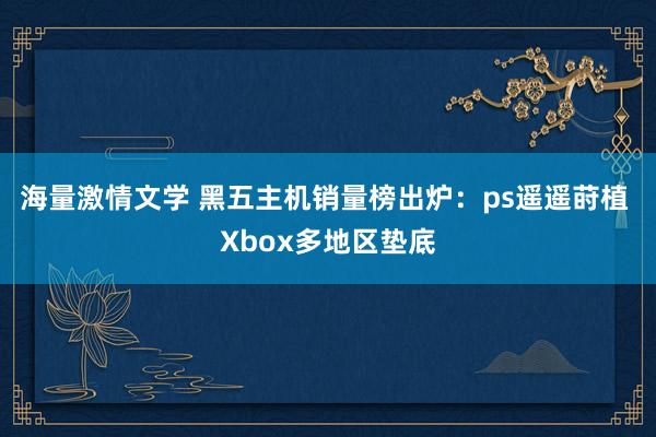 海量激情文学 黑五主机销量榜出炉：ps遥遥莳植 Xbox多地区垫底