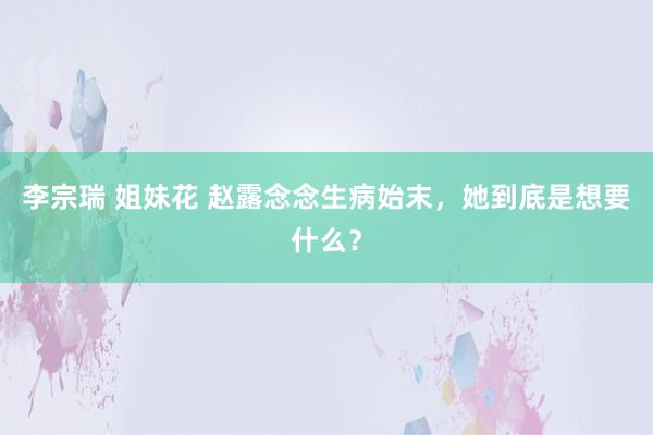 李宗瑞 姐妹花 赵露念念生病始末，她到底是想要什么？