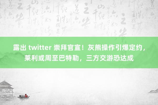 露出 twitter 崇拜官宣！灰熊操作引爆定约，莱利或周至巴特勒，三方交游恐达成