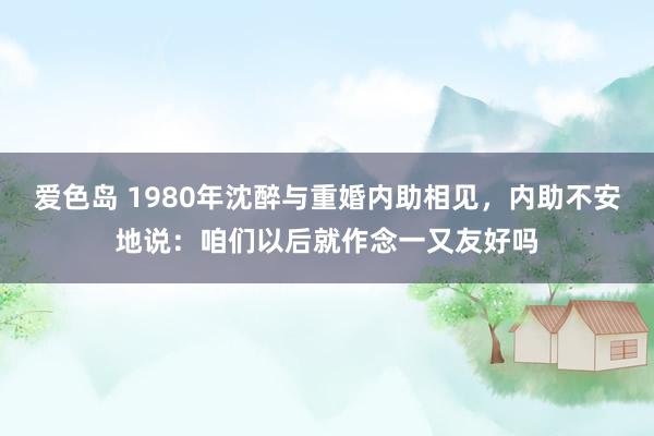 爱色岛 1980年沈醉与重婚内助相见，内助不安地说：咱们以后就作念一又友好吗