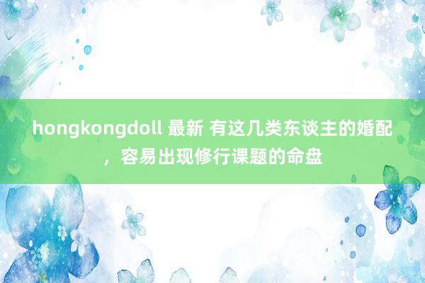 hongkongdoll 最新 有这几类东谈主的婚配，容易出现修行课题的命盘