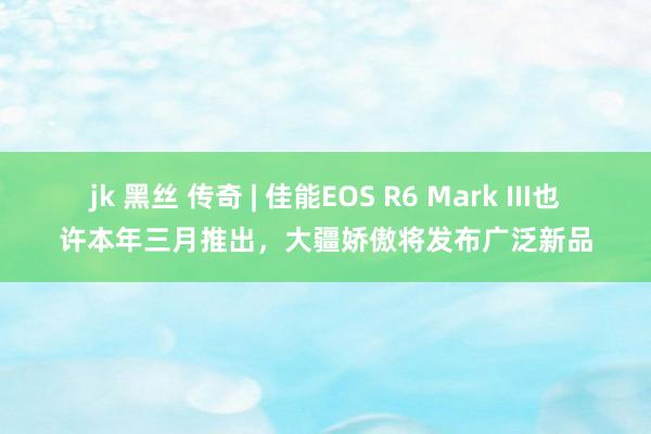 jk 黑丝 传奇 | 佳能EOS R6 Mark III也许本年三月推出，大疆娇傲将发布广泛新品