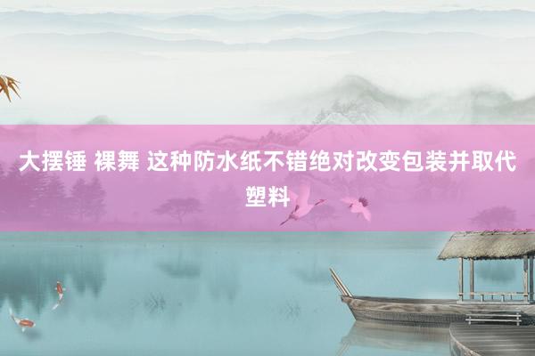 大摆锤 裸舞 这种防水纸不错绝对改变包装并取代塑料