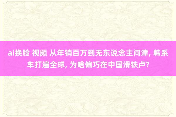 ai换脸 视频 从年销百万到无东说念主问津， 韩系车打遍全球， 为啥偏巧在中国滑铁卢?