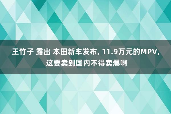 王竹子 露出 本田新车发布， 11.9万元的MPV， 这要卖到国内不得卖爆啊