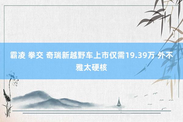 霸凌 拳交 奇瑞新越野车上市仅需19.39万 外不雅太硬核