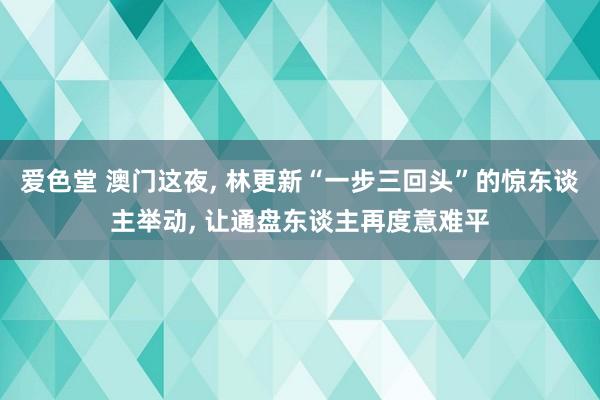 爱色堂 澳门这夜， 林更新“一步三回头”的惊东谈主举动， 让通盘东谈主再度意难平