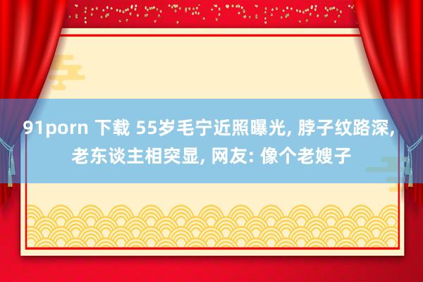 91porn 下载 55岁毛宁近照曝光， 脖子纹路深， 老东谈主相突显， 网友: 像个老嫂子