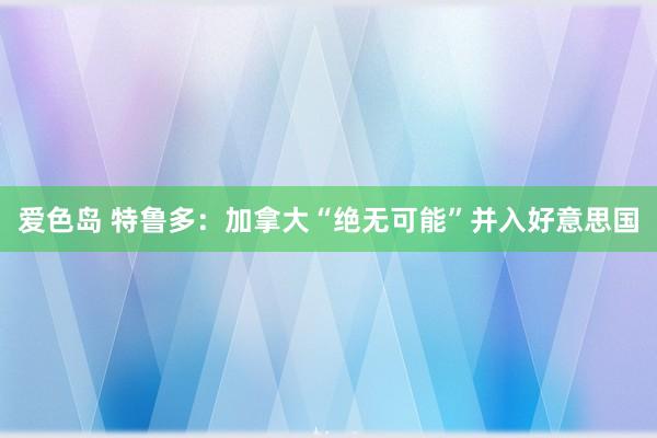 爱色岛 特鲁多：加拿大“绝无可能”并入好意思国