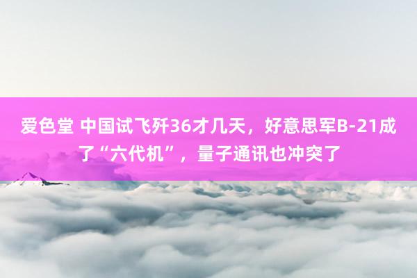 爱色堂 中国试飞歼36才几天，好意思军B-21成了“六代机”，量子通讯也冲突了