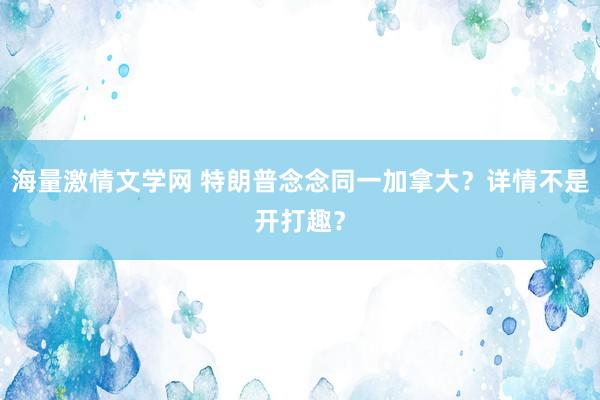 海量激情文学网 特朗普念念同一加拿大？详情不是开打趣？