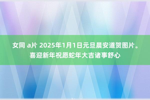 女同 a片 2025年1月1日元旦晨安道贺图片。喜迎新年祝愿蛇年大吉诸事舒心