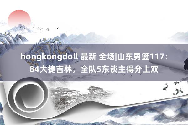 hongkongdoll 最新 全场|山东男篮117：84大捷吉林，全队5东谈主得分上双