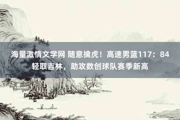 海量激情文学网 随意擒虎！高速男篮117：84轻取吉林，助攻数创球队赛季新高