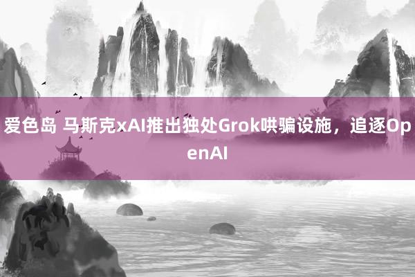 爱色岛 马斯克xAI推出独处Grok哄骗设施，追逐OpenAI