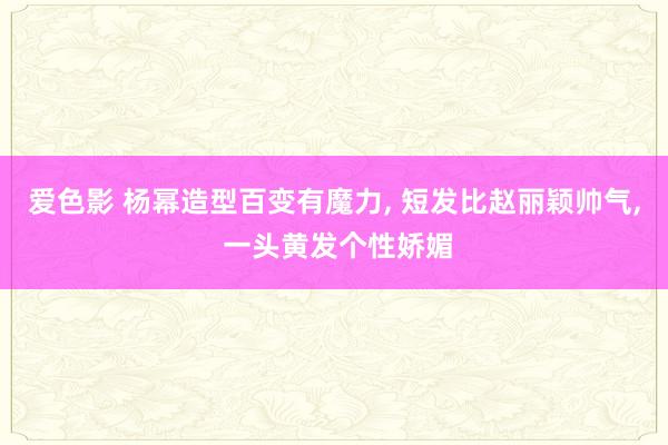 爱色影 杨幂造型百变有魔力， 短发比赵丽颖帅气， 一头黄发个性娇媚