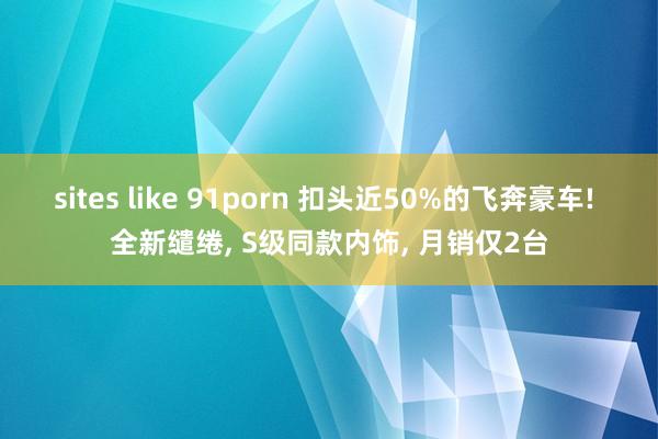 sites like 91porn 扣头近50%的飞奔豪车! 全新缱绻， S级同款内饰， 月销仅2台