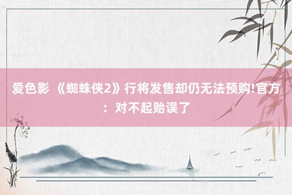 爱色影 《蜘蛛侠2》行将发售却仍无法预购!官方：对不起贻误了