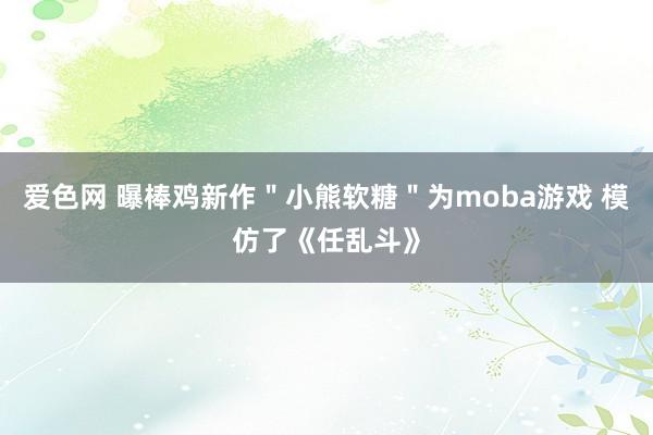 爱色网 曝棒鸡新作＂小熊软糖＂为moba游戏 模仿了《任乱斗》