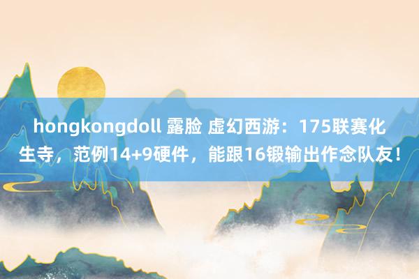 hongkongdoll 露脸 虚幻西游：175联赛化生寺，范例14+9硬件，能跟16锻输出作念队友！