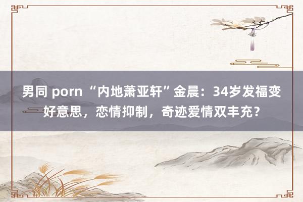 男同 porn “内地萧亚轩”金晨：34岁发福变好意思，恋情抑制，奇迹爱情双丰充？