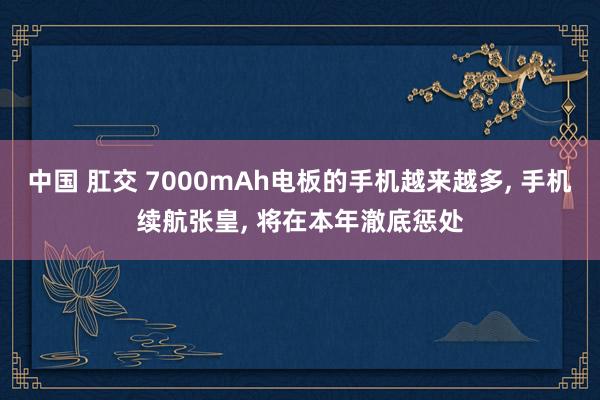 中国 肛交 7000mAh电板的手机越来越多， 手机续航张皇， 将在本年澈底惩处