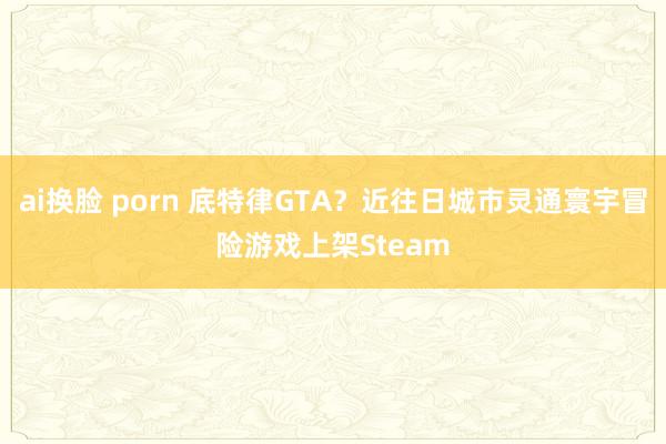 ai换脸 porn 底特律GTA？近往日城市灵通寰宇冒险游戏上架Steam