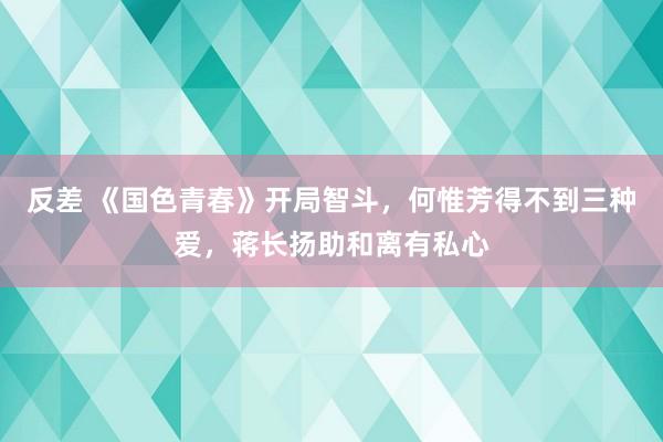 反差 《国色青春》开局智斗，何惟芳得不到三种爱，蒋长扬助和离有私心