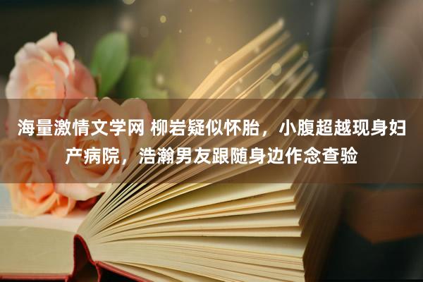 海量激情文学网 柳岩疑似怀胎，小腹超越现身妇产病院，浩瀚男友跟随身边作念查验