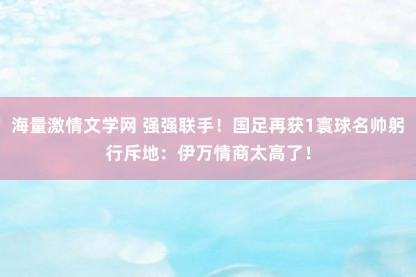 海量激情文学网 强强联手！国足再获1寰球名帅躬行斥地：伊万情商太高了！