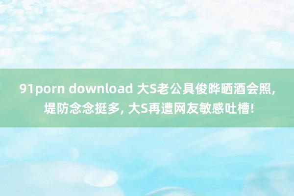 91porn download 大S老公具俊晔晒酒会照， 堤防念念挺多， 大S再遭网友敏感吐槽!