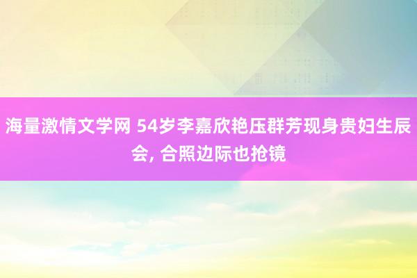 海量激情文学网 54岁李嘉欣艳压群芳现身贵妇生辰会， 合照边际也抢镜