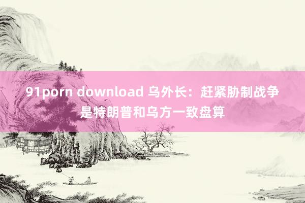 91porn download 乌外长：赶紧胁制战争是特朗普和乌方一致盘算