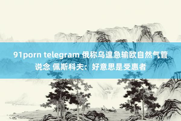 91porn telegram 俄称乌遑急输欧自然气管说念 佩斯科夫：好意思是受惠者