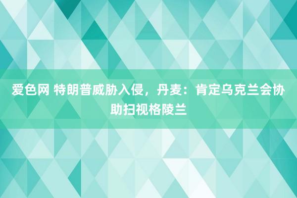 爱色网 特朗普威胁入侵，丹麦：肯定乌克兰会协助扫视格陵兰