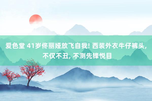 爱色堂 41岁佟丽娅放飞自我! 西装外衣牛仔裤头， 不仅不丑， 不测先锋悦目