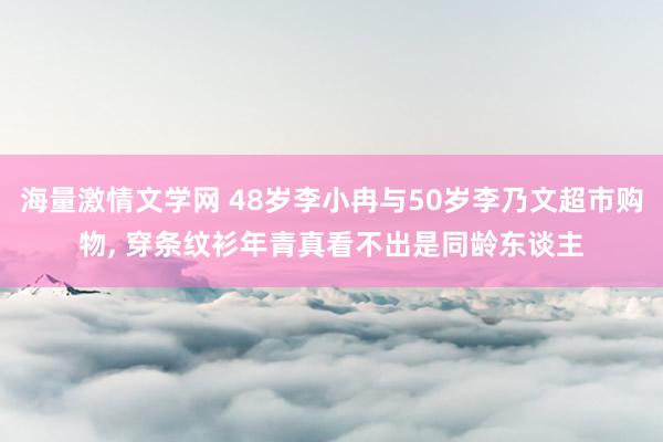 海量激情文学网 48岁李小冉与50岁李乃文超市购物， 穿条纹衫年青真看不出是同龄东谈主