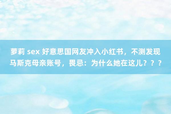 萝莉 sex 好意思国网友冲入小红书，不测发现马斯克母亲账号，畏忌：为什么她在这儿？？？