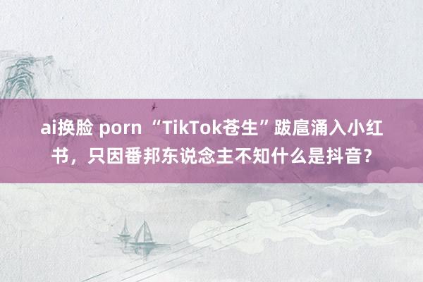 ai换脸 porn “TikTok苍生”跋扈涌入小红书，只因番邦东说念主不知什么是抖音？