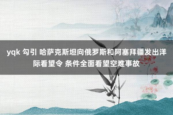 yqk 勾引 哈萨克斯坦向俄罗斯和阿塞拜疆发出洋际看望令 条件全面看望空难事故