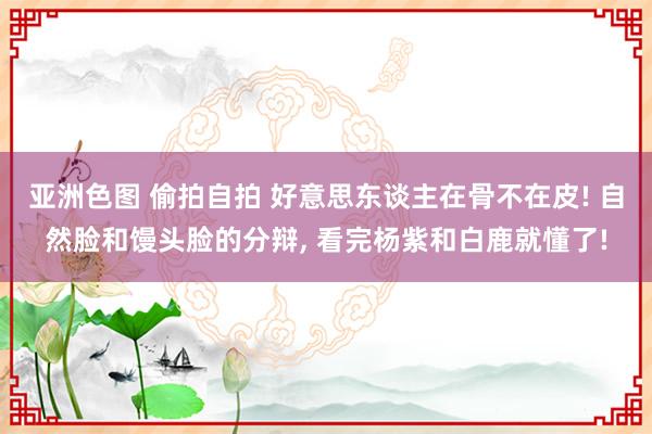 亚洲色图 偷拍自拍 好意思东谈主在骨不在皮! 自然脸和馒头脸的分辩， 看完杨紫和白鹿就懂了!