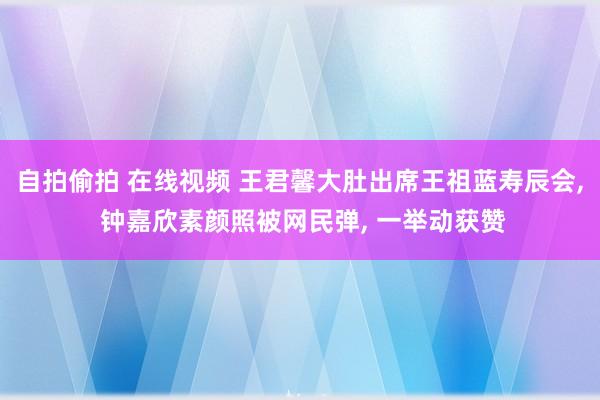 自拍偷拍 在线视频 王君馨大肚出席王祖蓝寿辰会， 钟嘉欣素颜照被网民弹， 一举动获赞