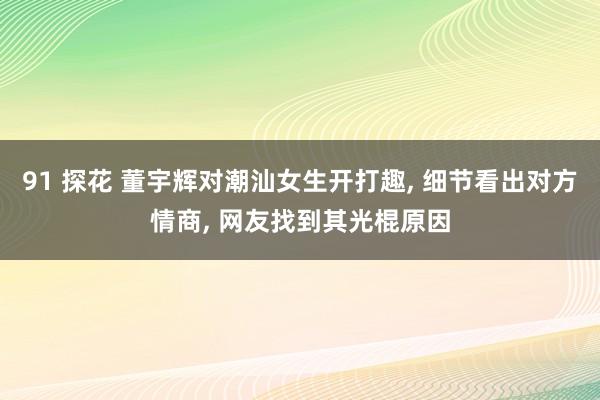 91 探花 董宇辉对潮汕女生开打趣， 细节看出对方情商， 网友找到其光棍原因