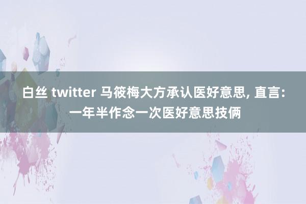 白丝 twitter 马筱梅大方承认医好意思， 直言: 一年半作念一次医好意思技俩