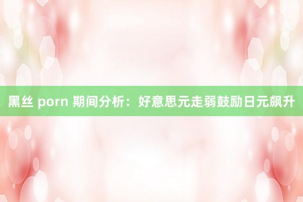 黑丝 porn 期间分析：好意思元走弱鼓励日元飙升